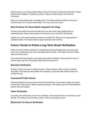 Start by going to your Hinge profile settings. Choose the option to add social media links. Select
platforms like Instagram or Spotify to connect. Follow on-screen steps to authorize the
connection.
Keep your social media public or partially public. This allows potential matches to view your
shared content. Do not add private profiles, as it may cause trust issues.
Best Practices For Social Media Integration On Hinge
Choose social media accounts that reflect your true self. Avoid overly edited photos or
misleading posts. Keep content positive and relevant to your Long Term Gmail goals.
Update your social media regularly to keep your profile fresh. Remove any inappropriate or
outdated content. This helps maintain a good impression with matches.
Future Trends In Online Long Term Gmail Verification
Online Long Term Gmail verification is changing fast. New technology helps users trust each
other more. Verified accounts show real people behind profiles. This makes Long Term Gmail
safer and more honest.
Future tools will check identity more deeply and quickly. Verification will be easier for users. It
will also help Long Term Gmail apps reduce fake accounts and s.
Biometric Verification
Biometric checks use face or fingerprint scans. These methods confirm a person’s identity
accurately. They help stop fake profiles from spreading. Users feel safer knowing others are
verified this way.
Ai-powered Profile Checks
Artificial intelligence will scan photos and text for authenticity. AI spots fake images and copied
content fast. It also learns to detect suspicious behavior. This keeps Long Term Gmail platforms
cleaner and more reliable.
Video Verification
Live video calls will become common for verification. Users show their face in real-time to prove
identity. This method is hard to fake or cheat. It adds a strong layer of trust.
Blockchain For Secure Verification
 
