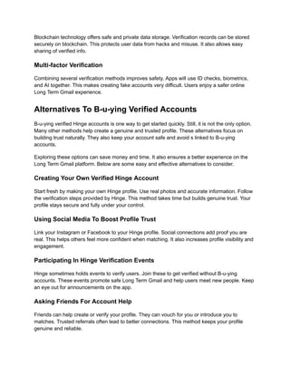 Blockchain technology offers safe and private data storage. Verification records can be stored
securely on blockchain. This protects user data from hacks and misuse. It also allows easy
sharing of verified info.
Multi-factor Verification
Combining several verification methods improves safety. Apps will use ID checks, biometrics,
and AI together. This makes creating fake accounts very difficult. Users enjoy a safer online
Long Term Gmail experience.
Alternatives To B-u-ying Verified Accounts
B-u-ying verified Hinge accounts is one way to get started quickly. Still, it is not the only option.
Many other methods help create a genuine and trusted profile. These alternatives focus on
building trust naturally. They also keep your account safe and avoid s linked to B-u-ying
accounts.
Exploring these options can save money and time. It also ensures a better experience on the
Long Term Gmail platform. Below are some easy and effective alternatives to consider.
Creating Your Own Verified Hinge Account
Start fresh by making your own Hinge profile. Use real photos and accurate information. Follow
the verification steps provided by Hinge. This method takes time but builds genuine trust. Your
profile stays secure and fully under your control.
Using Social Media To Boost Profile Trust
Link your Instagram or Facebook to your Hinge profile. Social connections add proof you are
real. This helps others feel more confident when matching. It also increases profile visibility and
engagement.
Participating In Hinge Verification Events
Hinge sometimes holds events to verify users. Join these to get verified without B-u-ying
accounts. These events promote safe Long Term Gmail and help users meet new people. Keep
an eye out for announcements on the app.
Asking Friends For Account Help
Friends can help create or verify your profile. They can vouch for you or introduce you to
matches. Trusted referrals often lead to better connections. This method keeps your profile
genuine and reliable.
 