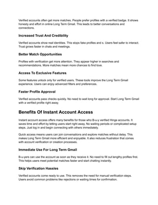 Verified accounts often get more matches. People prefer profiles with a verified badge. It shows
honesty and effort in online Long Term Gmail. This leads to better conversations and
connections.
Increased Trust And Credibility
Verified accounts show real identities. This stops fake profiles and s. Users feel safer to interact.
Trust grows faster in chats and meetings.
Better Match Opportunities
Profiles with verification get more attention. They appear higher in searches and
recommendations. More matches mean more chances to find love.
Access To Exclusive Features
Some features unlock only for verified users. These tools improve the Long Term Gmail
experience. Users can enjoy advanced filters and preferences.
Faster Profile Approval
Verified accounts pass checks quickly. No need to wait long for approval. Start Long Term Gmail
with a verified profile right away.
Benefits Of Instant Account Access
Instant account access offers many benefits for those who B-u-y verified Hinge accounts. It
saves time and effort by letting users start right away. No waiting periods or complicated setup
steps. Just log in and begin connecting with others immediately.
Quick access means users can join conversations and explore matches without delay. This
makes Long Term Gmail more efficient and enjoyable. It also reduces frustration that comes
with account verification or creation processes.
Immediate Use For Long Term Gmail
B-u-yers can use the account as soon as they receive it. No need to fill out lengthy profiles first.
This helps users meet potential matches faster and start chatting instantly.
Skip Verification Hassles
Verified accounts come ready to use. This removes the need for manual verification steps.
Users avoid common problems like rejections or waiting times for confirmation.
 