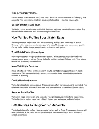 Time-saving Convenience
Instant access saves hours of setup time. Users avoid the hassle of creating and verifying new
accounts. This convenience lets them focus on what matters — meeting new people.
Boost Confidence And Trust
Verified accounts already have trust built in. B-u-yers feel more confident in their profiles. This
leads to better interactions and more meaningful connections.
How Verified Profiles Boost Match Rates
Verified profiles on Hinge show trust and authenticity, making users more likely to match.
B-u-ying verified accounts can increase your chances of finding genuine connections quickly.
People prefer profiles that prove real identity and active participation.
Trust Builds Faster Connections
Verified profiles show real people behind the screen. This trust encourages others to send
messages and respond quickly. People feel safer matching with verified accounts. Trust lowers
doubts and speeds up conversations.
More Visibility In Searches
Hinge often favors verified profiles in search results. Verified users appear higher in match
suggestions. This increased visibility leads to more profile views. More views mean better
chances of matching.
Quality Matches Increase
Verified profiles attract serious daters. These users are often more genuine and committed. This
quality pool improves match success rates. Matches tend to be more meaningful and lasting.
Reduces Fake Profiles
Verification helps cut down on fake accounts. Fake profiles cause mistrust and wasted time.
Verified accounts protect users from s. Safety boosts user confidence and match rates.
Safe Sources To B-u-y Verified Accounts
Trusted websites offer verified Hinge accounts that are safe to B-u-y. These accounts come with
real profiles and active users. B-u-ying from reliable sources helps avoid s and ensures a
smooth experience.
 