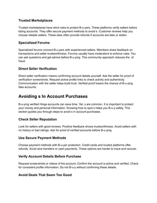 Trusted Marketplaces
Trusted marketplaces have strict rules to protect B-u-yers. These platforms verify sellers before
listing accounts. They offer secure payment methods to avoid s. Customer reviews help you
choose reliable sellers. These sites often provide refunds if accounts are fake or stolen.
Specialized Forums
Specialized forums connect B-u-yers with experienced sellers. Members share feedback on
transactions and seller trustworthiness. Forums usually have moderators to enforce rules. You
can ask questions and get advice before B-u-ying. This community approach reduces the of
fraud.
Direct Seller Verification
Direct seller verification means confirming account details yourself. Ask the seller for proof of
verification screenshots. Request active profile links to check activity and authenticity.
Communication with the seller helps build trust. Verified proof lowers the chance of B-u-ying
fake accounts.
Avoiding s In Account Purchases
B-u-ying verified Hinge accounts can save time. Yet, s are common. It is important to protect
your money and personal information. Knowing how to spot s helps you B-u-y safely. This
section guides you through steps to avoid s in account purchases.
Check Seller Reputation
Look for sellers with good reviews. Positive feedback shows trustworthiness. Avoid sellers with
no history or bad ratings. Ask for proof of verified accounts before B-u-ying.
Use Secure Payment Methods
Choose payment methods with B-u-yer protection. Credit cards and trusted platforms offer
refunds. Avoid wire transfers or cash payments. These options are harder to trace and recover.
Verify Account Details Before Purchase
Request screenshots or videos of the account. Confirm the account is active and verified. Check
for consistent profile information. Do not B-u-y without confirming these details.
Avoid Deals That Seem Too Good
 