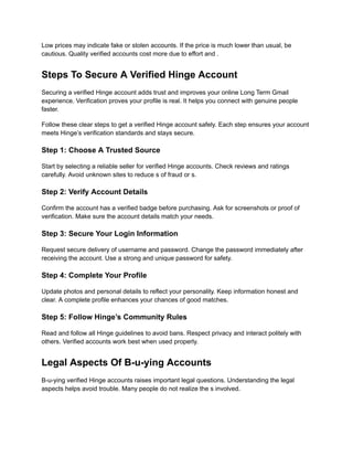 Low prices may indicate fake or stolen accounts. If the price is much lower than usual, be
cautious. Quality verified accounts cost more due to effort and .
Steps To Secure A Verified Hinge Account
Securing a verified Hinge account adds trust and improves your online Long Term Gmail
experience. Verification proves your profile is real. It helps you connect with genuine people
faster.
Follow these clear steps to get a verified Hinge account safely. Each step ensures your account
meets Hinge’s verification standards and stays secure.
Step 1: Choose A Trusted Source
Start by selecting a reliable seller for verified Hinge accounts. Check reviews and ratings
carefully. Avoid unknown sites to reduce s of fraud or s.
Step 2: Verify Account Details
Confirm the account has a verified badge before purchasing. Ask for screenshots or proof of
verification. Make sure the account details match your needs.
Step 3: Secure Your Login Information
Request secure delivery of username and password. Change the password immediately after
receiving the account. Use a strong and unique password for safety.
Step 4: Complete Your Profile
Update photos and personal details to reflect your personality. Keep information honest and
clear. A complete profile enhances your chances of good matches.
Step 5: Follow Hinge’s Community Rules
Read and follow all Hinge guidelines to avoid bans. Respect privacy and interact politely with
others. Verified accounts work best when used properly.
Legal Aspects Of B-u-ying Accounts
B-u-ying verified Hinge accounts raises important legal questions. Understanding the legal
aspects helps avoid trouble. Many people do not realize the s involved.
 