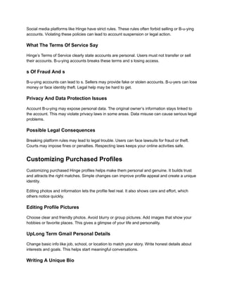 Social media platforms like Hinge have strict rules. These rules often forbid selling or B-u-ying
accounts. Violating these policies can lead to account suspension or legal action.
What The Terms Of Service Say
Hinge’s Terms of Service clearly state accounts are personal. Users must not transfer or sell
their accounts. B-u-ying accounts breaks these terms and s losing access.
s Of Fraud And s
B-u-ying accounts can lead to s. Sellers may provide fake or stolen accounts. B-u-yers can lose
money or face identity theft. Legal help may be hard to get.
Privacy And Data Protection Issues
Account B-u-ying may expose personal data. The original owner’s information stays linked to
the account. This may violate privacy laws in some areas. Data misuse can cause serious legal
problems.
Possible Legal Consequences
Breaking platform rules may lead to legal trouble. Users can face lawsuits for fraud or theft.
Courts may impose fines or penalties. Respecting laws keeps your online activities safe.
Customizing Purchased Profiles
Customizing purchased Hinge profiles helps make them personal and genuine. It builds trust
and attracts the right matches. Simple changes can improve profile appeal and create a unique
identity.
Editing photos and information lets the profile feel real. It also shows care and effort, which
others notice quickly.
Editing Profile Pictures
Choose clear and friendly photos. Avoid blurry or group pictures. Add images that show your
hobbies or favorite places. This gives a glimpse of your life and personality.
UpLong Term Gmail Personal Details
Change basic info like job, school, or location to match your story. Write honest details about
interests and goals. This helps start meaningful conversations.
Writing A Unique Bio
 