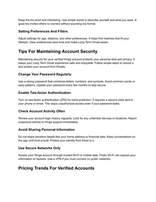 Keep the bio short and interesting. Use simple words to describe yourself and what you want. A
good bio invites others to connect without sounding too formal.
Setting Preferences And Filters
Adjust settings for age, distance, and other preferences. It helps find matches that fit your
lifestyle. Clear preferences save time and make Long Term Gmail easier.
Tips For Maintaining Account Security
Maintaining security for your verified Hinge account protects your personal data and privacy. It
keeps your Long Term Gmail experience safe and enjoyable. Follow simple steps to reduce s
and protect your account from threats.
Change Your Password Regularly
Use a strong password that combines letters, numbers, and symbols. Avoid common words or
easy patterns. Update your password every few months to stay secure.
Enable Two-factor Authentication
Turn on two-factor authentication (2FA) for extra protection. It requires a second code sent to
your phone or email. This stops unauthorized access even if your password leaks.
Check Account Activity Often
Review your account login history regularly. Look for any unfamiliar devices or locations. Report
suspicious activity to Hinge support immediately.
Avoid Sharing Personal Information
Do not share sensitive details like your home address or financial data. Keep conversations on
the app until trust is built. Protect your identity from fraud or s.
Use Secure Networks Only
Access your Hinge account through trusted Wi-Fi or mobile data. Public Wi-Fi can expose your
information to hackers. Use a VPN if you must connect on public networks.
Pricing Trends For Verified Accounts
 