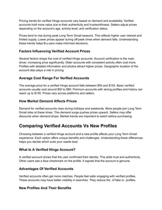 Pricing trends for verified Hinge accounts vary based on demand and availability. Verified
accounts hold more value due to their authenticity and trustworthiness. Sellers adjust prices
depending on the account’s age, activity level, and verification status.
Prices tend to rise during peak Long Term Gmail seasons. This reflects higher user interest and
limited supply. Lower prices appear during off-peak times when demand falls. Understanding
these trends helps B-u-yers make informed decisions.
Factors Influencing Verified Account Prices
Several factors shape the cost of verified Hinge accounts. Account verification is the main
driver, increasing price significantly. Older accounts with consistent activity often cost more.
Profiles with detailed information and photos attract higher prices. Geographic location of the
account also plays a role in pricing.
Average Cost Range For Verified Accounts
The average price for a verified Hinge account falls between $50 and $150. Basic verified
accounts usually cost around $50 to $80. Premium accounts with strong profiles and history can
reach up to $150. Prices vary across platforms and sellers.
How Market Demand Affects Prices
Demand for verified accounts rises during holidays and weekends. More people join Long Term
Gmail sites at these times. This demand surge pushes prices upward. Sellers may offer
discounts when demand drops. Market trends are important to watch before purchasing.
Comparing Verified Accounts Vs New Profiles
Choosing between a verified Hinge account and a new profile affects your Long Term Gmail
experience. Each option offers unique benefits and challenges. Understanding these differences
helps you decide which suits your needs best.
What Is A Verified Hinge Account?
A verified account shows that the user confirmed their identity. This adds trust and authenticity.
Other users see a blue checkmark on the profile. It signals that the account is genuine.
Advantages Of Verified Accounts
Verified accounts often get more matches. People feel safer engaging with verified profiles.
These accounts may have better visibility in searches. They reduce the of fake or profiles.
New Profiles And Their Benefits
 