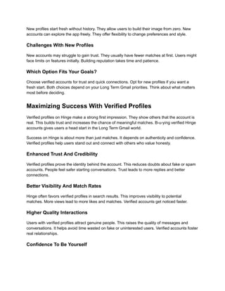 New profiles start fresh without history. They allow users to build their image from zero. New
accounts can explore the app freely. They offer flexibility to change preferences and style.
Challenges With New Profiles
New accounts may struggle to gain trust. They usually have fewer matches at first. Users might
face limits on features initially. Building reputation takes time and patience.
Which Option Fits Your Goals?
Choose verified accounts for trust and quick connections. Opt for new profiles if you want a
fresh start. Both choices depend on your Long Term Gmail priorities. Think about what matters
most before deciding.
Maximizing Success With Verified Profiles
Verified profiles on Hinge make a strong first impression. They show others that the account is
real. This builds trust and increases the chance of meaningful matches. B-u-ying verified Hinge
accounts gives users a head start in the Long Term Gmail world.
Success on Hinge is about more than just matches. It depends on authenticity and confidence.
Verified profiles help users stand out and connect with others who value honesty.
Enhanced Trust And Credibility
Verified profiles prove the identity behind the account. This reduces doubts about fake or spam
accounts. People feel safer starting conversations. Trust leads to more replies and better
connections.
Better Visibility And Match Rates
Hinge often favors verified profiles in search results. This improves visibility to potential
matches. More views lead to more likes and matches. Verified accounts get noticed faster.
Higher Quality Interactions
Users with verified profiles attract genuine people. This raises the quality of messages and
conversations. It helps avoid time wasted on fake or uninterested users. Verified accounts foster
real relationships.
Confidence To Be Yourself
 
