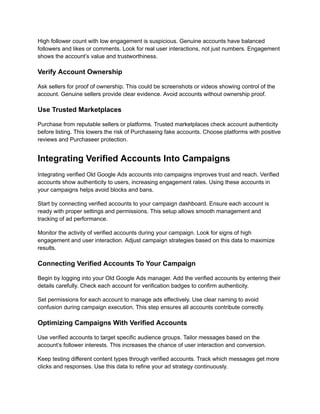 High follower count with low engagement is suspicious. Genuine accounts have balanced
followers and likes or comments. Look for real user interactions, not just numbers. Engagement
shows the account’s value and trustworthiness.
Verify Account Ownership
Ask sellers for proof of ownership. This could be screenshots or videos showing control of the
account. Genuine sellers provide clear evidence. Avoid accounts without ownership proof.
Use Trusted Marketplaces
Purchase from reputable sellers or platforms. Trusted marketplaces check account authenticity
before listing. This lowers the risk of Purchaseing fake accounts. Choose platforms with positive
reviews and Purchaseer protection.
Integrating Verified Accounts Into Campaigns
Integrating verified Old Google Ads accounts into campaigns improves trust and reach. Verified
accounts show authenticity to users, increasing engagement rates. Using these accounts in
your campaigns helps avoid blocks and bans.
Start by connecting verified accounts to your campaign dashboard. Ensure each account is
ready with proper settings and permissions. This setup allows smooth management and
tracking of ad performance.
Monitor the activity of verified accounts during your campaign. Look for signs of high
engagement and user interaction. Adjust campaign strategies based on this data to maximize
results.
Connecting Verified Accounts To Your Campaign
Begin by logging into your Old Google Ads manager. Add the verified accounts by entering their
details carefully. Check each account for verification badges to confirm authenticity.
Set permissions for each account to manage ads effectively. Use clear naming to avoid
confusion during campaign execution. This step ensures all accounts contribute correctly.
Optimizing Campaigns With Verified Accounts
Use verified accounts to target specific audience groups. Tailor messages based on the
account’s follower interests. This increases the chance of user interaction and conversion.
Keep testing different content types through verified accounts. Track which messages get more
clicks and responses. Use this data to refine your ad strategy continuously.
 