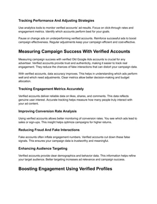 Tracking Performance And Adjusting Strategies
Use analytics tools to monitor verified accounts’ ad results. Focus on click-through rates and
engagement metrics. Identify which accounts perform best for your goals.
Pause or change ads on underperforming verified accounts. Reinforce successful ads to boost
campaign effectiveness. Regular adjustments keep your campaign efficient and cost-effective.
Measuring Campaign Success With Verified Accounts
Measuring campaign success with verified Old Google Ads accounts is crucial for any
advertiser. Verified accounts provide trust and authenticity, making it easier to track real
engagement. They reduce the chances of fake interactions that can distort your campaign data.
With verified accounts, data accuracy improves. This helps in understanding which ads perform
well and which need adjustments. Clear metrics allow better decision-making and budget
allocation.
Tracking Engagement Metrics Accurately
Verified accounts deliver reliable data on likes, shares, and comments. This data reflects
genuine user interest. Accurate tracking helps measure how many people truly interact with
your ad content.
Improving Conversion Rate Analysis
Using verified accounts allows better monitoring of conversion rates. You see which ads lead to
sales or sign-ups. This insight helps optimize campaigns for higher returns.
Reducing Fraud And Fake Interactions
Fake accounts often inflate engagement numbers. Verified accounts cut down these false
signals. This ensures your campaign data is trustworthy and meaningful.
Enhancing Audience Targeting
Verified accounts provide clear demographics and behavior data. This information helps refine
your target audience. Better targeting increases ad relevance and campaign success.
Boosting Engagement Using Verified Profiles
 