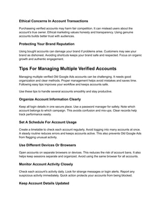 Ethical Concerns In Account Transactions
Purchaseing verified accounts may harm fair competition. It can mislead users about the
account’s true owner. Ethical marketing values honesty and transparency. Using genuine
accounts builds better trust with audiences.
Protecting Your Brand Reputation
Using bought accounts can damage your brand if problems arise. Customers may see your
brand as dishonest. Avoiding shortcuts keeps your brand safe and respected. Focus on organic
growth and authentic engagement.
Tips For Managing Multiple Verified Accounts
Managing multiple verified Old Google Ads accounts can be challenging. It needs good
organization and clear methods. Proper management helps avoid mistakes and saves time.
Following easy tips improves your workflow and keeps accounts safe.
Use these tips to handle several accounts smoothly and stay productive.
Organize Account Information Clearly
Keep all login details in one secure place. Use a password manager for safety. Note which
account belongs to which campaign. This avoids confusion and mix-ups. Clear records help
track performance easily.
Set A Schedule For Account Usage
Create a timetable to check each account regularly. Avoid logging into many accounts at once.
A steady routine reduces errors and keeps accounts active. This also prevents Old Google Ads
from flagging unusual activity.
Use Different Devices Or Browsers
Open accounts on separate browsers or devices. This reduces the risk of account bans. It also
helps keep sessions separate and organized. Avoid using the same browser for all accounts.
Monitor Account Activity Closely
Check each account’s activity daily. Look for strange messages or login alerts. Report any
suspicious activity immediately. Quick action protects your accounts from being blocked.
Keep Account Details Updated
 