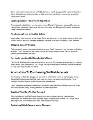 Some sellers claim accounts are verified but show no proof. Always ask for screenshots or live
demo. Without proof, accounts might be fake or banned. Verification ensures the account is
genuine and active.
Ignoring Account History And Reputation
Accounts with a bad history can harm your brand. Check if the account was used for spam or
banned. Bad reputation lowers trust and may block your ads. Request information about past
usage before Purchaseing.
Purchaseing From Untrusted Sellers
Many sellers offer accounts at low prices. Some are scammers or sell stolen accounts. Use only
trusted sources with good reviews. Research the seller’s background to avoid fraud and loss.
Skipping Security Checks
Failing to verify account security risks losing access. Ask if the account has two-step verification
enabled. Check if the email and phone number are yours after purchase. Secure accounts
protect your investment and data.
Not Understanding Old Google Ads’s Rules
Old Google Ads has strict rules about ads and accounts. Purchaseing accounts without knowing
rules causes bans. Learn about Old Google Ads’s policies to avoid violations. Follow guidelines
to keep your account safe and active.
Alternatives To Purchaseing Verified Accounts
Purchaseing verified Old Google Ads accounts is not the only option to promote your brand.
Several alternatives exist that help build trust and reach your audience effectively. These
methods focus on organic growth and genuine engagement.
Using these alternatives can save money and avoid risks linked to purchased accounts. They
also help create a strong, lasting presence on Old Google Ads.
Creating Your Own Verified Account
Start by building a real Old Google Ads account with consistent activity. Use authentic
information and engage with users regularly. Apply for verification through Old Google Ads’s
official process. This method takes time but builds trust naturally.
Partnering With Influencers And Channels
 
