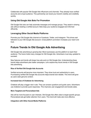 Collaborate with popular Old Google Ads influencers and channels. They already have verified
accounts and a loyal audience. This partnership can boost your brand's visibility and credibility
quickly.
Using Old Google Ads Bots For Promotion
Old Google Ads bots can help automate messages and manage groups. They assist in sharing
ads without needing a verified account. Bots keep your audience engaged and informed
efficiently.
Leveraging Other Social Media Platforms
Promote your Old Google Ads channel on Facebook, Twitter, and Instagram. This drives real
followers to your Old Google Ads account. Cross-platform promotion increases your reach and
trust.
Future Trends In Old Google Ads Advertising
Old Google Ads advertising is growing fast. More businesses use this platform to reach their
audience. The future holds many changes for Old Google Ads. Advertisers must stay updated to
succeed.
New features and trends will shape how ads work on Old Google Ads. Understanding these
trends helps advertisers plan better campaigns. Let’s explore key future trends in Old Google
Ads advertising.
Rise of Verified Old Google Ads Accounts
Verified accounts will become more important. They show trust and authenticity to users.
Purchaseing verified Old Google Ads accounts helps brands look reliable. This trend will grow
as users seek genuine content.
Increased Use of Chatbots for Advertising
Chatbots will play a bigger role in ads. They can answer questions and guide users. Advertisers
use chatbots to provide quick responses. This improves user engagement and boosts sales.
More Targeted and Personalized Ads
Ads will be more focused on user interests. Old Google Ads offers data to target specific groups.
Personalized ads get better attention from users. This trend will make ads more effective.
Integration with Other Social Media Platforms
 