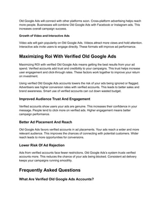 Old Google Ads will connect with other platforms soon. Cross-platform advertising helps reach
more people. Businesses will combine Old Google Ads with Facebook or Instagram ads. This
increases overall campaign success.
Growth of Video and Interactive Ads
Video ads will gain popularity on Old Google Ads. Videos attract more views and hold attention.
Interactive ads invite users to engage directly. These formats will improve ad performance.
Maximizing Roi With Verified Old Google Ads
Maximizing ROI with verified Old Google Ads means getting the best results from your ad
spend. Verified accounts add trust and credibility to your campaigns. This trust helps increase
user engagement and click-through rates. These factors work together to improve your return
on investment.
Using verified Old Google Ads accounts lowers the risk of your ads being ignored or flagged.
Advertisers see higher conversion rates with verified accounts. This leads to better sales and
brand awareness. Smart use of verified accounts can cut down wasted budget.
Improved Audience Trust And Engagement
Verified accounts show users your ads are genuine. This increases their confidence in your
message. People tend to click more on verified ads. Higher engagement means better
campaign performance.
Better Ad Placement And Reach
Old Google Ads favors verified accounts in ad placements. Your ads reach a wider and more
relevant audience. This improves the chances of connecting with potential customers. Wider
reach leads to more opportunities for conversions.
Lower Risk Of Ad Rejection
Ads from verified accounts face fewer restrictions. Old Google Ads’s system trusts verified
accounts more. This reduces the chance of your ads being blocked. Consistent ad delivery
keeps your campaigns running smoothly.
Frequently Asked Questions
What Are Verified Old Google Ads Accounts?
 