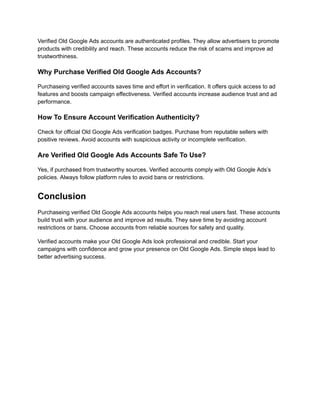 Verified Old Google Ads accounts are authenticated profiles. They allow advertisers to promote
products with credibility and reach. These accounts reduce the risk of scams and improve ad
trustworthiness.
Why Purchase Verified Old Google Ads Accounts?
Purchaseing verified accounts saves time and effort in verification. It offers quick access to ad
features and boosts campaign effectiveness. Verified accounts increase audience trust and ad
performance.
How To Ensure Account Verification Authenticity?
Check for official Old Google Ads verification badges. Purchase from reputable sellers with
positive reviews. Avoid accounts with suspicious activity or incomplete verification.
Are Verified Old Google Ads Accounts Safe To Use?
Yes, if purchased from trustworthy sources. Verified accounts comply with Old Google Ads’s
policies. Always follow platform rules to avoid bans or restrictions.
Conclusion
Purchaseing verified Old Google Ads accounts helps you reach real users fast. These accounts
build trust with your audience and improve ad results. They save time by avoiding account
restrictions or bans. Choose accounts from reliable sources for safety and quality.
Verified accounts make your Old Google Ads look professional and credible. Start your
campaigns with confidence and grow your presence on Old Google Ads. Simple steps lead to
better advertising success.
 