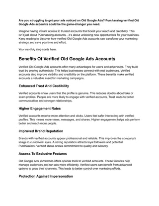 Are you struggling to get your ads noticed on Old Google Ads? Purchaseing verified Old
Google Ads accounts could be the game-changer you need.
Imagine having instant access to trusted accounts that boost your reach and credibility. This
isn’t just about Purchaseing accounts—it’s about unlocking new opportunities for your business.
Keep reading to discover how verified Old Google Ads accounts can transform your marketing
strategy and save you time and effort.
Your next big step starts here.
Benefits Of Verified Old Google Ads Accounts
Verified Old Google Ads accounts offer many advantages for users and advertisers. They build
trust by proving authenticity. This helps businesses connect with real audiences. Verified
accounts also improve visibility and credibility on the platform. These benefits make verified
accounts a valuable asset for marketing campaigns.
Enhanced Trust And Credibility
Verified accounts show users that the profile is genuine. This reduces doubts about fake or
scam profiles. People are more likely to engage with verified accounts. Trust leads to better
communication and stronger relationships.
Higher Engagement Rates
Verified accounts receive more attention and clicks. Users feel safer interacting with verified
profiles. This means more views, messages, and shares. Higher engagement helps ads perform
better and reach more people.
Improved Brand Reputation
Brands with verified accounts appear professional and reliable. This improves the company’s
image in customers’ eyes. A strong reputation attracts loyal followers and potential
Purchaseers. Verified status shows commitment to quality and security.
Access To Exclusive Features
Old Google Ads sometimes offers special tools to verified accounts. These features help
manage audiences and run ads more efficiently. Verified users can benefit from advanced
options to grow their channels. This leads to better control over marketing efforts.
Protection Against Impersonation
 
