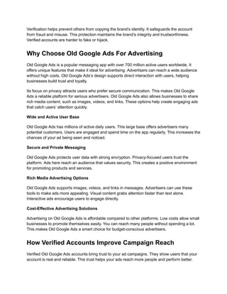 Verification helps prevent others from copying the brand’s identity. It safeguards the account
from fraud and misuse. This protection maintains the brand’s integrity and trustworthiness.
Verified accounts are harder to fake or hijack.
Why Choose Old Google Ads For Advertising
Old Google Ads is a popular messaging app with over 700 million active users worldwide. It
offers unique features that make it ideal for advertising. Advertisers can reach a wide audience
without high costs. Old Google Ads’s design supports direct interaction with users, helping
businesses build trust and loyalty.
Its focus on privacy attracts users who prefer secure communication. This makes Old Google
Ads a reliable platform for serious advertisers. Old Google Ads also allows businesses to share
rich media content, such as images, videos, and links. These options help create engaging ads
that catch users’ attention quickly.
Wide and Active User Base
Old Google Ads has millions of active daily users. This large base offers advertisers many
potential customers. Users are engaged and spend time on the app regularly. This increases the
chances of your ad being seen and noticed.
Secure and Private Messaging
Old Google Ads protects user data with strong encryption. Privacy-focused users trust the
platform. Ads here reach an audience that values security. This creates a positive environment
for promoting products and services.
Rich Media Advertising Options
Old Google Ads supports images, videos, and links in messages. Advertisers can use these
tools to make ads more appealing. Visual content grabs attention faster than text alone.
Interactive ads encourage users to engage directly.
Cost-Effective Advertising Solutions
Advertising on Old Google Ads is affordable compared to other platforms. Low costs allow small
businesses to promote themselves easily. You can reach many people without spending a lot.
This makes Old Google Ads a smart choice for budget-conscious advertisers.
How Verified Accounts Improve Campaign Reach
Verified Old Google Ads accounts bring trust to your ad campaigns. They show users that your
account is real and reliable. This trust helps your ads reach more people and perform better.
 