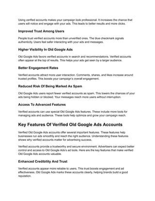 Using verified accounts makes your campaign look professional. It increases the chance that
users will notice and engage with your ads. This leads to better results and more clicks.
Improved Trust Among Users
People trust verified accounts more than unverified ones. The blue checkmark signals
authenticity. Users feel safer interacting with your ads and messages.
Higher Visibility In Old Google Ads
Old Google Ads favors verified accounts in search and recommendations. Verified accounts
often appear at the top of results. This helps your ads get seen by a larger audience.
Better Engagement Rates
Verified accounts attract more user interaction. Comments, shares, and likes increase around
trusted profiles. This boosts your campaign’s overall engagement.
Reduced Risk Of Being Marked As Spam
Old Google Ads users report fewer verified accounts as spam. This lowers the chances of your
ads being hidden or blocked. Your messages reach more users without interruption.
Access To Advanced Features
Verified accounts can use special Old Google Ads features. These include more tools for
managing ads and audience. These tools help optimize and grow your campaign reach.
Key Features Of Verified Old Google Ads Accounts
Verified Old Google Ads accounts offer several important features. These features help
businesses run ads smoothly and reach the right audience. Understanding these features
shows why verified accounts matter for advertising success.
Verified accounts provide a trustworthy and secure environment. Advertisers can expect better
control and access to Old Google Ads’s ad tools. Here are the key features that make verified
Old Google Ads accounts valuable.
Enhanced Credibility And Trust
Verified accounts appear more reliable to users. This trust boosts engagement and ad
effectiveness. Old Google Ads marks these accounts clearly, helping brands build a good
reputation.
 