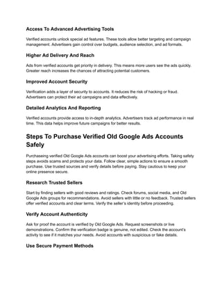 Access To Advanced Advertising Tools
Verified accounts unlock special ad features. These tools allow better targeting and campaign
management. Advertisers gain control over budgets, audience selection, and ad formats.
Higher Ad Delivery And Reach
Ads from verified accounts get priority in delivery. This means more users see the ads quickly.
Greater reach increases the chances of attracting potential customers.
Improved Account Security
Verification adds a layer of security to accounts. It reduces the risk of hacking or fraud.
Advertisers can protect their ad campaigns and data effectively.
Detailed Analytics And Reporting
Verified accounts provide access to in-depth analytics. Advertisers track ad performance in real
time. This data helps improve future campaigns for better results.
Steps To Purchase Verified Old Google Ads Accounts
Safely
Purchaseing verified Old Google Ads accounts can boost your advertising efforts. Taking safety
steps avoids scams and protects your data. Follow clear, simple actions to ensure a smooth
purchase. Use trusted sources and verify details before paying. Stay cautious to keep your
online presence secure.
Research Trusted Sellers
Start by finding sellers with good reviews and ratings. Check forums, social media, and Old
Google Ads groups for recommendations. Avoid sellers with little or no feedback. Trusted sellers
offer verified accounts and clear terms. Verify the seller’s identity before proceeding.
Verify Account Authenticity
Ask for proof the account is verified by Old Google Ads. Request screenshots or live
demonstrations. Confirm the verification badge is genuine, not edited. Check the account’s
activity to see if it matches your needs. Avoid accounts with suspicious or fake details.
Use Secure Payment Methods
 