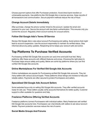 Choose payment options that offer Purchaseer protection. Avoid direct bank transfers or
untraceable payments. Use platforms like Old Google Ads or escrow services. Keep records of
all transactions and communication. Secure payment methods reduce the risk of fraud.
Change Account Details Immediately
After purchase, change the phone number linked to the account. Update the email and
password to your own. Secure the account with two-factor authentication. This ensures only you
control the account. Regularly check account activity for unusual actions.
Follow Old Google Ads’s Terms Of Service
Review Old Google Ads’s rules about account Purchaseing and selling. Avoid actions that might
lead to account suspension. Use the account responsibly to maintain its verified status. Stay
informed about any policy updates. Respecting terms keeps your account safe and active.
Top Platforms To Purchase Verified Accounts
Purchaseing verified Old Google Ads accounts can save time and build trust fast. Many
platforms offer these accounts with different features and prices. Choosing the right place to
Purchase helps ensure safety and quality. Below are some top platforms where you can find
verified Old Google Ads accounts.
Online Marketplaces For Verified Old Google Ads Accounts
Online marketplaces are popular for Purchaseing verified Old Google Ads accounts. They list
many sellers with various account types. These platforms show ratings and reviews to help pick
reliable sellers. Payments are often secured to protect Purchaseers and sellers.
Specialized Old Google Ads Account Sellers
Some websites focus only on selling Old Google Ads accounts. They offer verified accounts
ready for ads use. These sellers usually verify accounts themselves for better quality. Customer
support is often available for questions and help.
Freelance Platforms Offering Verified Accounts
Freelance platforms connect Purchaseers with individual sellers. Many freelancers sell verified
Old Google Ads accounts here. Purchaseers can chat directly with sellers to ask about account
details. Payment protection services reduce the risk of scams.
Social Media Groups And Forums
 
