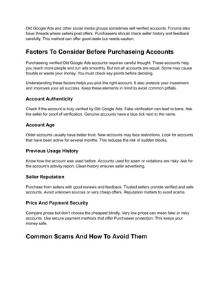 Old Google Ads and other social media groups sometimes sell verified accounts. Forums also
have threads where sellers post offers. Purchaseers should check seller history and feedback
carefully. This method can offer good deals but needs caution.
Factors To Consider Before Purchaseing Accounts
Purchaseing verified Old Google Ads accounts requires careful thought. These accounts help
you reach more people and run ads smoothly. But not all accounts are equal. Some may cause
trouble or waste your money. You must check key points before deciding.
Understanding these factors helps you pick the right account. It also protects your investment
and improves your ad success. Keep these elements in mind to avoid common pitfalls.
Account Authenticity
Check if the account is truly verified by Old Google Ads. Fake verification can lead to bans. Ask
the seller for proof of verification. Genuine accounts have a blue tick next to the name.
Account Age
Older accounts usually have better trust. New accounts may face restrictions. Look for accounts
that have been active for several months. This reduces the risk of sudden blocks.
Previous Usage History
Know how the account was used before. Accounts used for spam or violations are risky. Ask for
the account’s activity report. Clean history ensures safer advertising.
Seller Reputation
Purchase from sellers with good reviews and feedback. Trusted sellers provide verified and safe
accounts. Avoid unknown sources or very cheap offers. Reputation matters to avoid scams.
Price And Payment Security
Compare prices but don’t choose the cheapest blindly. Very low prices can mean fake or risky
accounts. Use secure payment methods that offer Purchaseer protection. This keeps your
money safe.
Common Scams And How To Avoid Them
 