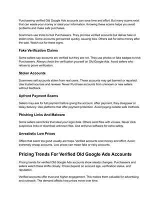 Purchaseing verified Old Google Ads accounts can save time and effort. But many scams exist
that can waste your money or steal your information. Knowing these scams helps you avoid
problems and make safe purchases.
Scammers use tricks to fool Purchaseers. They promise verified accounts but deliver fake or
stolen ones. Some accounts get banned quickly, causing loss. Others ask for extra money after
the sale. Watch out for these signs.
Fake Verification Claims
Some sellers say accounts are verified but they are not. They use photos or fake badges to trick
Purchaseers. Always check the verification yourself on Old Google Ads. Avoid sellers who
refuse to prove verification.
Stolen Accounts
Scammers sell accounts stolen from real users. These accounts may get banned or reported.
Use trusted sources and reviews. Never Purchase accounts from unknown or new sellers
without feedback.
Upfront Payment Scams
Sellers may ask for full payment before giving the account. After payment, they disappear or
delay delivery. Use platforms that offer payment protection. Avoid paying outside safe methods.
Phishing Links And Malware
Some sellers send links that steal your login data. Others send files with viruses. Never click
suspicious links or download unknown files. Use antivirus software for extra safety.
Unrealistic Low Prices
Offers that seem too good usually are traps. Verified accounts cost money and effort. Avoid
extremely cheap accounts. Low prices can mean fake or risky accounts.
Pricing Trends For Verified Old Google Ads Accounts
Pricing trends for verified Old Google Ads accounts show steady changes. Purchaseers and
sellers watch these shifts closely. Prices depend on account age, verification status, and
reputation.
Verified accounts offer trust and higher engagement. This makes them valuable for advertising
and outreach. The demand affects how prices move over time.
 