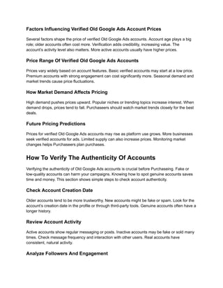 Factors Influencing Verified Old Google Ads Account Prices
Several factors shape the price of verified Old Google Ads accounts. Account age plays a big
role; older accounts often cost more. Verification adds credibility, increasing value. The
account’s activity level also matters. More active accounts usually have higher prices.
Price Range Of Verified Old Google Ads Accounts
Prices vary widely based on account features. Basic verified accounts may start at a low price.
Premium accounts with strong engagement can cost significantly more. Seasonal demand and
market trends cause price fluctuations.
How Market Demand Affects Pricing
High demand pushes prices upward. Popular niches or trending topics increase interest. When
demand drops, prices tend to fall. Purchaseers should watch market trends closely for the best
deals.
Future Pricing Predictions
Prices for verified Old Google Ads accounts may rise as platform use grows. More businesses
seek verified accounts for ads. Limited supply can also increase prices. Monitoring market
changes helps Purchaseers plan purchases.
How To Verify The Authenticity Of Accounts
Verifying the authenticity of Old Google Ads accounts is crucial before Purchaseing. Fake or
low-quality accounts can harm your campaigns. Knowing how to spot genuine accounts saves
time and money. This section shows simple steps to check account authenticity.
Check Account Creation Date
Older accounts tend to be more trustworthy. New accounts might be fake or spam. Look for the
account’s creation date in the profile or through third-party tools. Genuine accounts often have a
longer history.
Review Account Activity
Active accounts show regular messaging or posts. Inactive accounts may be fake or sold many
times. Check message frequency and interaction with other users. Real accounts have
consistent, natural activity.
Analyze Followers And Engagement
 
