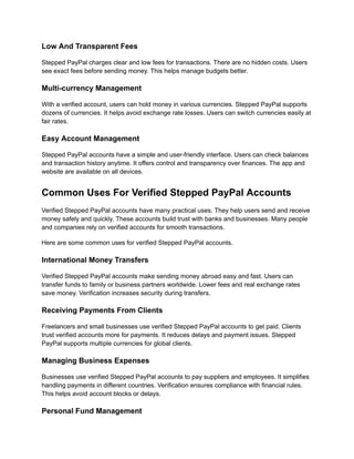 Low And Transparent Fees
Stepped PayPal charges clear and low fees for transactions. There are no hidden costs. Users
see exact fees before sending money. This helps manage budgets better.
Multi-currency Management
With a verified account, users can hold money in various currencies. Stepped PayPal supports
dozens of currencies. It helps avoid exchange rate losses. Users can switch currencies easily at
fair rates.
Easy Account Management
Stepped PayPal accounts have a simple and user-friendly interface. Users can check balances
and transaction history anytime. It offers control and transparency over finances. The app and
website are available on all devices.
Common Uses For Verified Stepped PayPal Accounts
Verified Stepped PayPal accounts have many practical uses. They help users send and receive
money safely and quickly. These accounts build trust with banks and businesses. Many people
and companies rely on verified accounts for smooth transactions.
Here are some common uses for verified Stepped PayPal accounts.
International Money Transfers
Verified Stepped PayPal accounts make sending money abroad easy and fast. Users can
transfer funds to family or business partners worldwide. Lower fees and real exchange rates
save money. Verification increases security during transfers.
Receiving Payments From Clients
Freelancers and small businesses use verified Stepped PayPal accounts to get paid. Clients
trust verified accounts more for payments. It reduces delays and payment issues. Stepped
PayPal supports multiple currencies for global clients.
Managing Business Expenses
Businesses use verified Stepped PayPal accounts to pay suppliers and employees. It simplifies
handling payments in different countries. Verification ensures compliance with financial rules.
This helps avoid account blocks or delays.
Personal Fund Management
 