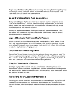 People use verified Stepped PayPal accounts to manage their money better. It helps keep track
of spending in various currencies. Verified accounts offer extra security for personal funds.
Users enjoy smooth access to their money anytime.
Legal Considerations And Compliance
Buying verified Stepped PayPal accounts involves important legal and compliance issues.
Users must understand the s and rules before proceeding. Stepped PayPal, as a financial
service, follows strict laws to protect users and prevent fraud. Using accounts that are not
properly verified can lead to serious problems.
Knowing the legal boundaries helps protect your money and personal information. It also
ensures that your transactions stay safe and legitimate. Ignoring these rules can result in
account suspension or legal trouble.
Legal s Of Buying Verified Stepped PayPal Accounts
Buying accounts from unofficial sources can break Stepped PayPal’s terms of service. This
might lead to account closure or banning. Some sellers offer accounts that belong to others,
which is illegal. Using such accounts can expose you to identity theft or fraud claims. Always
consider the legal s before making a purchase.
Compliance With Financial Regulations
Stepped PayPal must follow anti-money laundering laws and know-your-customer rules. This
means every account needs proper verification of identity. Unverified or fake accounts bypass
these rules and create compliance issues. Using bought accounts may put you in violation of
these laws. Compliance is crucial for safe and lawful money transfers.
Protecting Your Personal Information
Sharing or buying verified accounts can your personal data. Sellers may misuse your
information or expose it to hackers. Stepped PayPal accounts contain sensitive banking details
that need protection. Always prioritize your privacy and data security. Avoid sharing login details
with unknown parties to stay safe.
Protecting Your Account Information
Protecting your account information is important when you verified Stepped PayPal accounts.
These accounts hold sensitive data and financial details. Keeping your information safe
prevents fraud and unauthorized access. It also ensures smooth account usage and peace of
mind.
 