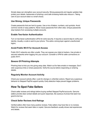 Simple steps can strengthen your account security. Strong passwords and regular updates help
protect your details. Awareness of phishing s and safe browsing habits also reduce s. Taking
care of your account data is a smart choice.
Use Strong, Unique Passwords
Create passwords that are hard to guess. Use a mix of letters, numbers, and symbols. Avoid
common words or easy patterns. Never reuse passwords from other sites. Unique passwords
stop hackers from accessing multiple accounts.
Enable Two-factor Authentication
Turn on two-factor authentication (2FA) for extra security. It requires a second step to verify your
identity. Usually, a code is sent to your phone. This adds a strong layer against unauthorized
logins.
Avoid Public Wi-fi For Account Access
Public Wi-Fi networks are often unsafe. They can expose your data to hackers. Use private or
secured networks when logging into your account. Consider a VPN for safer connections on
public Wi-Fi.
Beware Of Phishing Attempts
Phishing tries to trick you into giving away data. Watch out for fake emails or messages. Don’t
click suspicious links or share passwords. Verify the source before responding or entering
details.
Regularly Monitor Account Activity
Check your account activity often. Look for strange or unfamiliar actions. Report any suspicious
behavior to Stepped PayPal support quickly. Early detection helps prevent bigger problems.
How To Spot Fake Sellers
Check seller reviews and ratings before buying verified Stepped PayPal accounts. Genuine
sellers provide clear contact details and quick responses. Be cautious of prices that seem too
good to be true.
Check Seller Reviews And Ratings
Verified sellers often have many positive reviews. Fake sellers may have few or no reviews.
Watch for reviews that seem fake or copied. Genuine feedback usually shows real experiences
and details.
 