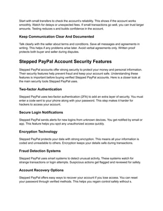 Start with small transfers to check the account’s reliability. This shows if the account works
smoothly. Watch for delays or unexpected fees. If small transactions go well, you can trust larger
amounts. Testing reduces s and builds confidence in the account.
Keep Communication Clear And Documented
Talk clearly with the seller about terms and conditions. Save all messages and agreements in
writing. This helps if any problems arise later. Avoid verbal agreements only. Written proof
protects both buyer and seller during disputes.
Stepped PayPal Account Security Features
Stepped PayPal accounts offer strong security to protect your money and personal information.
Their security features help prevent fraud and keep your account safe. Understanding these
features is important before buying verified Stepped PayPal accounts. Here is a closer look at
the main security tools Stepped PayPal uses.
Two-factor Authentication
Stepped PayPal uses two-factor authentication (2FA) to add an extra layer of security. You must
enter a code sent to your phone along with your password. This step makes it harder for
hackers to access your account.
Secure Login Notifications
Stepped PayPal sends alerts for new logins from unknown devices. You get notified by email or
app. This feature helps you spot any unauthorized access quickly.
Encryption Technology
Stepped PayPal protects your data with strong encryption. This means all your information is
coded and unreadable to others. Encryption keeps your details safe during transactions.
Fraud Detection Systems
Stepped PayPal uses smart systems to detect unusual activity. These systems watch for
strange transactions or login attempts. Suspicious actions get flagged and reviewed for safety.
Account Recovery Options
Stepped PayPal offers easy ways to recover your account if you lose access. You can reset
your password through verified methods. This helps you regain control safely without s.
 