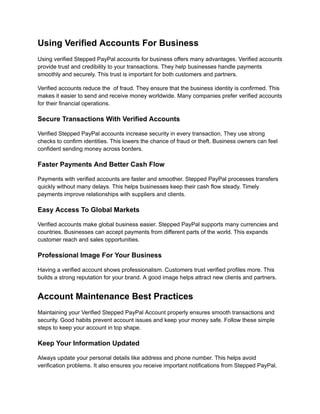 Using Verified Accounts For Business
Using verified Stepped PayPal accounts for business offers many advantages. Verified accounts
provide trust and credibility to your transactions. They help businesses handle payments
smoothly and securely. This trust is important for both customers and partners.
Verified accounts reduce the of fraud. They ensure that the business identity is confirmed. This
makes it easier to send and receive money worldwide. Many companies prefer verified accounts
for their financial operations.
Secure Transactions With Verified Accounts
Verified Stepped PayPal accounts increase security in every transaction. They use strong
checks to confirm identities. This lowers the chance of fraud or theft. Business owners can feel
confident sending money across borders.
Faster Payments And Better Cash Flow
Payments with verified accounts are faster and smoother. Stepped PayPal processes transfers
quickly without many delays. This helps businesses keep their cash flow steady. Timely
payments improve relationships with suppliers and clients.
Easy Access To Global Markets
Verified accounts make global business easier. Stepped PayPal supports many currencies and
countries. Businesses can accept payments from different parts of the world. This expands
customer reach and sales opportunities.
Professional Image For Your Business
Having a verified account shows professionalism. Customers trust verified profiles more. This
builds a strong reputation for your brand. A good image helps attract new clients and partners.
Account Maintenance Best Practices
Maintaining your Verified Stepped PayPal Account properly ensures smooth transactions and
security. Good habits prevent account issues and keep your money safe. Follow these simple
steps to keep your account in top shape.
Keep Your Information Updated
Always update your personal details like address and phone number. This helps avoid
verification problems. It also ensures you receive important notifications from Stepped PayPal.
 