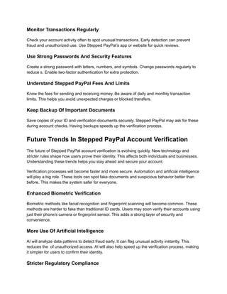 Monitor Transactions Regularly
Check your account activity often to spot unusual transactions. Early detection can prevent
fraud and unauthorized use. Use Stepped PayPal’s app or website for quick reviews.
Use Strong Passwords And Security Features
Create a strong password with letters, numbers, and symbols. Change passwords regularly to
reduce s. Enable two-factor authentication for extra protection.
Understand Stepped PayPal Fees And Limits
Know the fees for sending and receiving money. Be aware of daily and monthly transaction
limits. This helps you avoid unexpected charges or blocked transfers.
Keep Backup Of Important Documents
Save copies of your ID and verification documents securely. Stepped PayPal may ask for these
during account checks. Having backups speeds up the verification process.
Future Trends In Stepped PayPal Account Verification
The future of Stepped PayPal account verification is evolving quickly. New technology and
stricter rules shape how users prove their identity. This affects both individuals and businesses.
Understanding these trends helps you stay ahead and secure your account.
Verification processes will become faster and more secure. Automation and artificial intelligence
will play a big role. These tools can spot fake documents and suspicious behavior better than
before. This makes the system safer for everyone.
Enhanced Biometric Verification
Biometric methods like facial recognition and fingerprint scanning will become common. These
methods are harder to fake than traditional ID cards. Users may soon verify their accounts using
just their phone’s camera or fingerprint sensor. This adds a strong layer of security and
convenience.
More Use Of Artificial Intelligence
AI will analyze data patterns to detect fraud early. It can flag unusual activity instantly. This
reduces the of unauthorized access. AI will also help speed up the verification process, making
it simpler for users to confirm their identity.
Stricter Regulatory Compliance
 