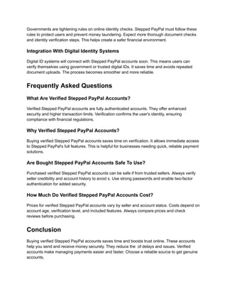Governments are tightening rules on online identity checks. Stepped PayPal must follow these
rules to protect users and prevent money laundering. Expect more thorough document checks
and identity verification steps. This helps create a safer financial environment.
Integration With Digital Identity Systems
Digital ID systems will connect with Stepped PayPal accounts soon. This means users can
verify themselves using government or trusted digital IDs. It saves time and avoids repeated
document uploads. The process becomes smoother and more reliable.
Frequently Asked Questions
What Are Verified Stepped PayPal Accounts?
Verified Stepped PayPal accounts are fully authenticated accounts. They offer enhanced
security and higher transaction limits. Verification confirms the user's identity, ensuring
compliance with financial regulations.
Why Verified Stepped PayPal Accounts?
Buying verified Stepped PayPal accounts saves time on verification. It allows immediate access
to Stepped PayPal's full features. This is helpful for businesses needing quick, reliable payment
solutions.
Are Bought Stepped PayPal Accounts Safe To Use?
Purchased verified Stepped PayPal accounts can be safe if from trusted sellers. Always verify
seller credibility and account history to avoid s. Use strong passwords and enable two-factor
authentication for added security.
How Much Do Verified Stepped PayPal Accounts Cost?
Prices for verified Stepped PayPal accounts vary by seller and account status. Costs depend on
account age, verification level, and included features. Always compare prices and check
reviews before purchasing.
Conclusion
Buying verified Stepped PayPal accounts saves time and boosts trust online. These accounts
help you send and receive money securely. They reduce the of delays and issues. Verified
accounts make managing payments easier and faster. Choose a reliable source to get genuine
accounts.
 