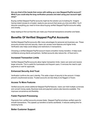 Are you tired of the hassle that comes with setting up a new Stepped PayPal account?
What if you could skip the long verification process and start using your account right
away?
Buying verified Stepped PayPal accounts might be the solution you’re looking for. Imagine
having instant access to a trusted, ready-to-use account that saves you time and effort. You’ll
discover everything you need to know about buying verified Stepped PayPal accounts safely
and smartly.
Keep reading to find out how this can make your financial transactions smoother and faster.
Benefits Of Verified Stepped PayPal Accounts
Verified Stepped PayPal accounts offer many advantages for personal and business use. These
accounts provide trust and security. Users can access more features and higher limits.
Verification also helps avoid delays and restrictions in transactions.
Choosing a verified Stepped PayPal account means smoother money transfers. It helps build
confidence among clients and partners. Verified accounts also reduce the of fraud and s.
Increased Transaction Limits
Verified Stepped PayPal accounts allow higher transaction limits. Users can send and receive
larger amounts. This is useful for businesses and frequent users. It removes the need to split
payments or wait for approvals.
Enhanced Security And Trust
Verification confirms the user’s identity. This adds a layer of security to the account. It helps
prevent unauthorized access. Trusted accounts are less likely to be flagged or frozen.
Access To More Features
Verified accounts unlock additional Stepped PayPal features. Users can hold multiple currencies
and convert money easily. Business tools and payment options also become available. This
improves convenience and flexibility.
Faster Payment Processing
Payments from verified accounts process faster. Stepped PayPal prioritizes verified users for
smooth transactions. This speeds up transfers to banks worldwide. It reduces waiting time for
receiving funds.
Better Customer Support
 