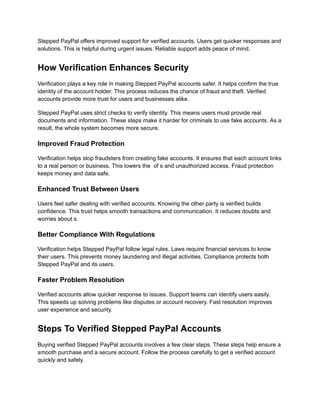 Stepped PayPal offers improved support for verified accounts. Users get quicker responses and
solutions. This is helpful during urgent issues. Reliable support adds peace of mind.
How Verification Enhances Security
Verification plays a key role in making Stepped PayPal accounts safer. It helps confirm the true
identity of the account holder. This process reduces the chance of fraud and theft. Verified
accounts provide more trust for users and businesses alike.
Stepped PayPal uses strict checks to verify identity. This means users must provide real
documents and information. These steps make it harder for criminals to use fake accounts. As a
result, the whole system becomes more secure.
Improved Fraud Protection
Verification helps stop fraudsters from creating fake accounts. It ensures that each account links
to a real person or business. This lowers the of s and unauthorized access. Fraud protection
keeps money and data safe.
Enhanced Trust Between Users
Users feel safer dealing with verified accounts. Knowing the other party is verified builds
confidence. This trust helps smooth transactions and communication. It reduces doubts and
worries about s.
Better Compliance With Regulations
Verification helps Stepped PayPal follow legal rules. Laws require financial services to know
their users. This prevents money laundering and illegal activities. Compliance protects both
Stepped PayPal and its users.
Faster Problem Resolution
Verified accounts allow quicker response to issues. Support teams can identify users easily.
This speeds up solving problems like disputes or account recovery. Fast resolution improves
user experience and security.
Steps To Verified Stepped PayPal Accounts
Buying verified Stepped PayPal accounts involves a few clear steps. These steps help ensure a
smooth purchase and a secure account. Follow the process carefully to get a verified account
quickly and safely.
 