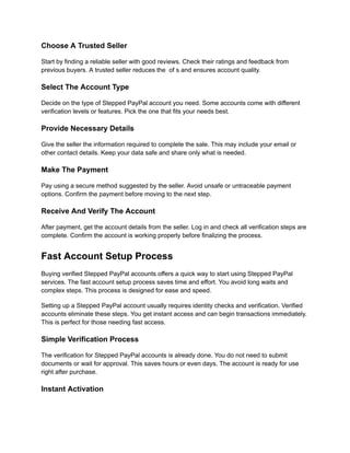Choose A Trusted Seller
Start by finding a reliable seller with good reviews. Check their ratings and feedback from
previous buyers. A trusted seller reduces the of s and ensures account quality.
Select The Account Type
Decide on the type of Stepped PayPal account you need. Some accounts come with different
verification levels or features. Pick the one that fits your needs best.
Provide Necessary Details
Give the seller the information required to complete the sale. This may include your email or
other contact details. Keep your data safe and share only what is needed.
Make The Payment
Pay using a secure method suggested by the seller. Avoid unsafe or untraceable payment
options. Confirm the payment before moving to the next step.
Receive And Verify The Account
After payment, get the account details from the seller. Log in and check all verification steps are
complete. Confirm the account is working properly before finalizing the process.
Fast Account Setup Process
Buying verified Stepped PayPal accounts offers a quick way to start using Stepped PayPal
services. The fast account setup process saves time and effort. You avoid long waits and
complex steps. This process is designed for ease and speed.
Setting up a Stepped PayPal account usually requires identity checks and verification. Verified
accounts eliminate these steps. You get instant access and can begin transactions immediately.
This is perfect for those needing fast access.
Simple Verification Process
The verification for Stepped PayPal accounts is already done. You do not need to submit
documents or wait for approval. This saves hours or even days. The account is ready for use
right after purchase.
Instant Activation
 