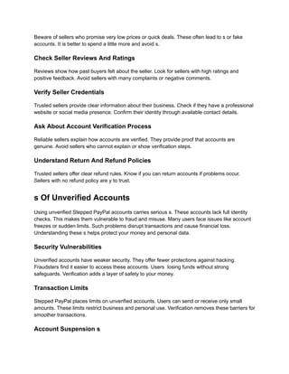 Beware of sellers who promise very low prices or quick deals. These often lead to s or fake
accounts. It is better to spend a little more and avoid s.
Check Seller Reviews And Ratings
Reviews show how past buyers felt about the seller. Look for sellers with high ratings and
positive feedback. Avoid sellers with many complaints or negative comments.
Verify Seller Credentials
Trusted sellers provide clear information about their business. Check if they have a professional
website or social media presence. Confirm their identity through available contact details.
Ask About Account Verification Process
Reliable sellers explain how accounts are verified. They provide proof that accounts are
genuine. Avoid sellers who cannot explain or show verification steps.
Understand Return And Refund Policies
Trusted sellers offer clear refund rules. Know if you can return accounts if problems occur.
Sellers with no refund policy are y to trust.
s Of Unverified Accounts
Using unverified Stepped PayPal accounts carries serious s. These accounts lack full identity
checks. This makes them vulnerable to fraud and misuse. Many users face issues like account
freezes or sudden limits. Such problems disrupt transactions and cause financial loss.
Understanding these s helps protect your money and personal data.
Security Vulnerabilities
Unverified accounts have weaker security. They offer fewer protections against hacking.
Fraudsters find it easier to access these accounts. Users losing funds without strong
safeguards. Verification adds a layer of safety to your money.
Transaction Limits
Stepped PayPal places limits on unverified accounts. Users can send or receive only small
amounts. These limits restrict business and personal use. Verification removes these barriers for
smoother transactions.
Account Suspension s
 