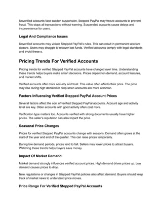 Unverified accounts face sudden suspension. Stepped PayPal may freeze accounts to prevent
fraud. This stops all transactions without warning. Suspended accounts cause delays and
inconvenience for users.
Legal And Compliance Issues
Unverified accounts may violate Stepped PayPal’s rules. This can result in permanent account
closure. Users may struggle to recover lost funds. Verified accounts comply with legal standards
and avoid these s.
Pricing Trends For Verified Accounts
Pricing trends for verified Stepped PayPal accounts have changed over time. Understanding
these trends helps buyers make smart decisions. Prices depend on demand, account features,
and market shifts.
Verified accounts offer more security and trust. This value often affects their price. The price
may rise during high demand or drop when accounts are more common.
Factors Influencing Verified Stepped PayPal Account Prices
Several factors affect the cost of verified Stepped PayPal accounts. Account age and activity
level are key. Older accounts with good activity often cost more.
Verification type matters too. Accounts verified with strong documents usually have higher
prices. The seller’s reputation can also impact the price.
Seasonal Price Changes
Prices for verified Stepped PayPal accounts change with seasons. Demand often grows at the
start of the year and end of the quarter. This can raise prices temporarily.
During low demand periods, prices tend to fall. Sellers may lower prices to attract buyers.
Watching these trends helps buyers save money.
Impact Of Market Demand
Market demand strongly influences verified account prices. High demand drives prices up. Low
demand causes prices to drop.
New regulations or changes in Stepped PayPal policies also affect demand. Buyers should keep
track of market news to understand price moves.
Price Range For Verified Stepped PayPal Accounts
 
