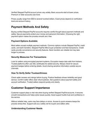 Verified Stepped PayPal account prices vary widely. Basic accounts start at lower prices.
Premium or older accounts cost more.
Prices usually range from $50 to several hundred dollars. Exact prices depend on verification
level and account history.
Payment Methods And Safety
Buying verified Stepped PayPal accounts requires careful thought about payment methods and
safety. Secure payments protect your money and personal information. Choosing the right
payment option makes the process smooth and -free.
Payment Options Available
Most sellers accept multiple payment methods. Common options include Stepped PayPal, credit
cards, and bank transfers. Stepped PayPal offers buyer protection and fast transactions. Credit
cards provide convenience and security features. Bank transfers are reliable but may take
longer to process.
Security Measures For Transactions
Look for sellers using encrypted payment systems. Encryption keeps data safe from hackers.
Trusted platforms often use SSL certificates for added security. Always check for secure
payment badges before entering details. Avoid sharing sensitive information outside secure
channels.
How To Verify Seller Trustworthiness
Check seller reviews and ratings before buying. Positive feedback shows reliability and good
service. Confirm seller offers clear refund policies. Ask questions about payment safety and
account verification. Trusted sellers respond quickly and clearly.
Customer Support Importance
Customer support plays a vital role when buying verified Stepped PayPal accounts. It ensures
smooth transactions and helps solve issues quickly. Good support builds trust and confidence in
the service.
Without reliable help, users may face delays or errors. Access to quick answers keeps the
process stress-free. Support acts as a safety net for buyers and sellers alike.
Understanding Customer Needs
 