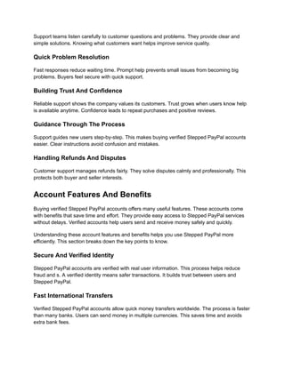 Support teams listen carefully to customer questions and problems. They provide clear and
simple solutions. Knowing what customers want helps improve service quality.
Quick Problem Resolution
Fast responses reduce waiting time. Prompt help prevents small issues from becoming big
problems. Buyers feel secure with quick support.
Building Trust And Confidence
Reliable support shows the company values its customers. Trust grows when users know help
is available anytime. Confidence leads to repeat purchases and positive reviews.
Guidance Through The Process
Support guides new users step-by-step. This makes buying verified Stepped PayPal accounts
easier. Clear instructions avoid confusion and mistakes.
Handling Refunds And Disputes
Customer support manages refunds fairly. They solve disputes calmly and professionally. This
protects both buyer and seller interests.
Account Features And Benefits
Buying verified Stepped PayPal accounts offers many useful features. These accounts come
with benefits that save time and effort. They provide easy access to Stepped PayPal services
without delays. Verified accounts help users send and receive money safely and quickly.
Understanding these account features and benefits helps you use Stepped PayPal more
efficiently. This section breaks down the key points to know.
Secure And Verified Identity
Stepped PayPal accounts are verified with real user information. This process helps reduce
fraud and s. A verified identity means safer transactions. It builds trust between users and
Stepped PayPal.
Fast International Transfers
Verified Stepped PayPal accounts allow quick money transfers worldwide. The process is faster
than many banks. Users can send money in multiple currencies. This saves time and avoids
extra bank fees.
 