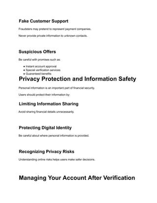 Fake Customer Support
Fraudsters may pretend to represent payment companies.
Never provide private information to unknown contacts.
Suspicious Offers
Be careful with promises such as:
● Instant account approval
● Special verification services
● Guaranteed benefits
Privacy Protection and Information Safety
Personal information is an important part of financial security.
Users should protect their information by:
Limiting Information Sharing
Avoid sharing financial details unnecessarily.
Protecting Digital Identity
Be careful about where personal information is provided.
Recognizing Privacy Risks
Understanding online risks helps users make safer decisions.
Managing Your Account After Verification
 