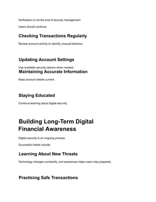 Verification is not the end of security management.
Users should continue:
Checking Transactions Regularly
Review account activity to identify unusual behavior.
Updating Account Settings
Use available security options when needed.
Maintaining Accurate Information
Keep account details current.
Staying Educated
Continue learning about digital security.
Building Long-Term Digital
Financial Awareness
Digital security is an ongoing process.
Successful habits include:
Learning About New Threats
Technology changes constantly, and awareness helps users stay prepared.
Practicing Safe Transactions
 