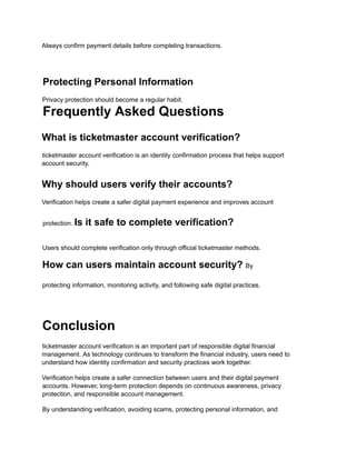 Always confirm payment details before completing transactions.
Protecting Personal Information
Privacy protection should become a regular habit.
Frequently Asked Questions
What is ticketmaster account verification?
ticketmaster account verification is an identity confirmation process that helps support
account security.
Why should users verify their accounts?
Verification helps create a safer digital payment experience and improves account
protection. Is it safe to complete verification?
Users should complete verification only through official ticketmaster methods.
How can users maintain account security? By
protecting information, monitoring activity, and following safe digital practices.
Conclusion
ticketmaster account verification is an important part of responsible digital financial
management. As technology continues to transform the financial industry, users need to
understand how identity confirmation and security practices work together.
Verification helps create a safer connection between users and their digital payment
accounts. However, long-term protection depends on continuous awareness, privacy
protection, and responsible account management.
By understanding verification, avoiding scams, protecting personal information, and
 