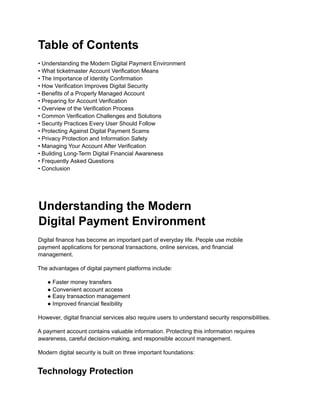 Table of Contents
• Understanding the Modern Digital Payment Environment
• What ticketmaster Account Verification Means
• The Importance of Identity Confirmation
• How Verification Improves Digital Security
• Benefits of a Properly Managed Account
• Preparing for Account Verification
• Overview of the Verification Process
• Common Verification Challenges and Solutions
• Security Practices Every User Should Follow
• Protecting Against Digital Payment Scams
• Privacy Protection and Information Safety
• Managing Your Account After Verification
• Building Long-Term Digital Financial Awareness
• Frequently Asked Questions
• Conclusion
Understanding the Modern
Digital Payment Environment
Digital finance has become an important part of everyday life. People use mobile
payment applications for personal transactions, online services, and financial
management.
The advantages of digital payment platforms include:
● Faster money transfers
● Convenient account access
● Easy transaction management
● Improved financial flexibility
However, digital financial services also require users to understand security responsibilities.
A payment account contains valuable information. Protecting this information requires
awareness, careful decision-making, and responsible account management.
Modern digital security is built on three important foundations:
Technology Protection
 