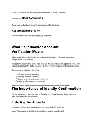 Financial platforms use security systems designed to protect users and
transactions. User Awareness
Users must understand risks and recognize unsafe situations.
Responsible Behavior
Safe financial habits help reduce security problems.
What ticketmaster Account
Verification Means
ticketmaster account verification is a process designed to confirm user identity and
strengthen account security.
Verification helps create a connection between the account and the legitimate owner. This
process supports safer digital financial activities by improving trust and reducing misuse.
The purpose of verification includes:
● Confirming account ownership
● Supporting financial security
● Reducing unauthorized account activities
● Creating a safer payment environment
Verification is an important step in responsible digital payment management.
The Importance of Identity Confirmation
Identity confirmation is widely used in financial technology because digital platforms
need reliable ways to protect users.
Protecting User Accounts
Verification helps ensure that accounts are connected with legitimate
users. This creates an additional security layer against unauthorized
 