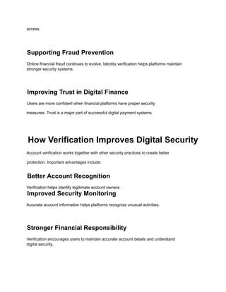 access.
Supporting Fraud Prevention
Online financial fraud continues to evolve. Identity verification helps platforms maintain
stronger security systems.
Improving Trust in Digital Finance
Users are more confident when financial platforms have proper security
measures. Trust is a major part of successful digital payment systems.
How Verification Improves Digital Security
Account verification works together with other security practices to create better
protection. Important advantages include:
Better Account Recognition
Verification helps identify legitimate account owners.
Improved Security Monitoring
Accurate account information helps platforms recognize unusual activities.
Stronger Financial Responsibility
Verification encourages users to maintain accurate account details and understand
digital security.
 