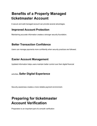 Benefits of a Properly Managed
ticketmaster Account
A secure and well-managed account can provide several advantages.
Improved Account Protection
Maintaining accurate information creates a stronger security foundation.
Better Transaction Confidence
Users can manage payments more confidently when security practices are followed.
Easier Account Management
Updated information helps users maintain better control over their digital financial
activities. Safer Digital Experience
Security awareness creates a more reliable payment environment.
Preparing for ticketmaster
Account Verification
Preparation is an important part of a smooth verification
 