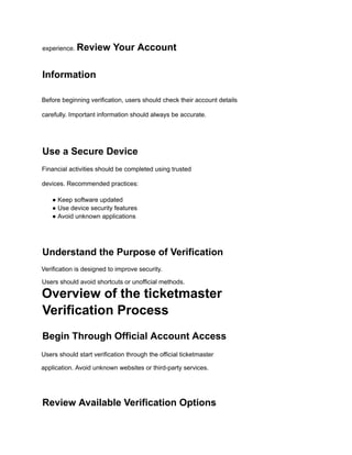 experience. Review Your Account
Information
Before beginning verification, users should check their account details
carefully. Important information should always be accurate.
Use a Secure Device
Financial activities should be completed using trusted
devices. Recommended practices:
● Keep software updated
● Use device security features
● Avoid unknown applications
Understand the Purpose of Verification
Verification is designed to improve security.
Users should avoid shortcuts or unofficial methods.
Overview of the ticketmaster
Verification Process
Begin Through Official Account Access
Users should start verification through the official ticketmaster
application. Avoid unknown websites or third-party services.
Review Available Verification Options
 