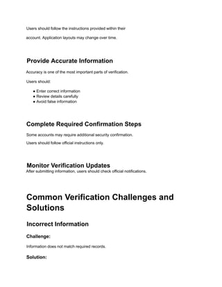 Users should follow the instructions provided within their
account. Application layouts may change over time.
Provide Accurate Information
Accuracy is one of the most important parts of verification.
Users should:
● Enter correct information
● Review details carefully
● Avoid false information
Complete Required Confirmation Steps
Some accounts may require additional security confirmation.
Users should follow official instructions only.
Monitor Verification Updates
After submitting information, users should check official notifications.
Common Verification Challenges and
Solutions
Incorrect Information
Challenge:
Information does not match required records.
Solution:
 