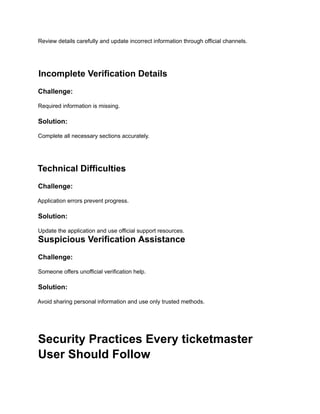 Review details carefully and update incorrect information through official channels.
Incomplete Verification Details
Challenge:
Required information is missing.
Solution:
Complete all necessary sections accurately.
Technical Difficulties
Challenge:
Application errors prevent progress.
Solution:
Update the application and use official support resources.
Suspicious Verification Assistance
Challenge:
Someone offers unofficial verification help.
Solution:
Avoid sharing personal information and use only trusted methods.
Security Practices Every ticketmaster
User Should Follow
 