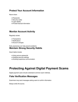 Protect Your Account Information
Never share:
● Passwords
● Security codes
● Login details
● Private financial information
Monitor Account Activity
Regularly review:
● Transactions
● Notifications
● Account changes
Early awareness can help prevent problems.
Maintain Strong Security Habits
Good habits include:
● Using secure passwords
● Updating security settings
● Avoiding suspicious communication
Protecting Against Digital Payment Scams
Digital payment users should understand common scam methods.
Fake Verification Messages
Scammers may send messages asking users to confirm information.
Always verify the source.
 